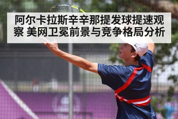 阿尔卡拉斯辛辛那提发球提速观察 美网卫冕前景与竞争格局分析
